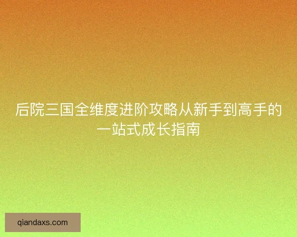 后院三国全维度进阶攻略从新手到高手的一站式成长指南