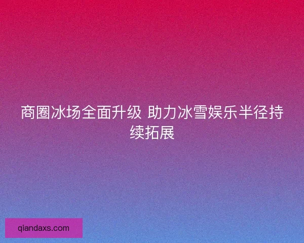商圈冰场全面升级 助力冰雪娱乐半径持续拓展