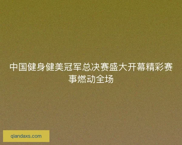 中国健身健美冠军总决赛盛大开幕精彩赛事燃动全场
