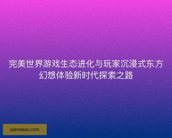 完美世界游戏生态进化与玩家沉浸式东方幻想体验新时代探索之路
