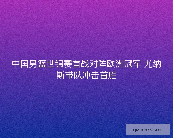 中国男篮世锦赛首战对阵欧洲冠军 尤纳斯带队冲击首胜 中国男篮世锦赛首战对阵欧洲冠军 尤纳斯带队冲击首胜