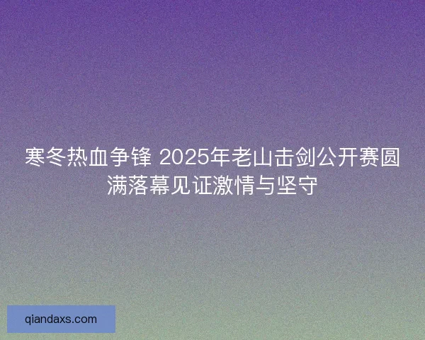 寒冬热血争锋 2025年老山击剑公开赛圆满落幕见证激情与坚守