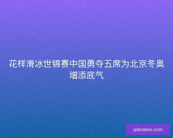 花样滑冰世锦赛中国勇夺五席为北京冬奥增添底气 花样滑冰世锦赛中国勇夺五席为北京冬奥增添底气