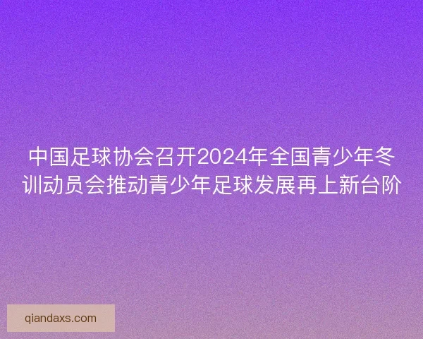 中国足球协会召开2024年全国青少年冬训动员会推动青少年足球发展再上新台阶 中国足球协会召开2024年全国青少年冬训动员会推动青少年足球发展再上新台阶