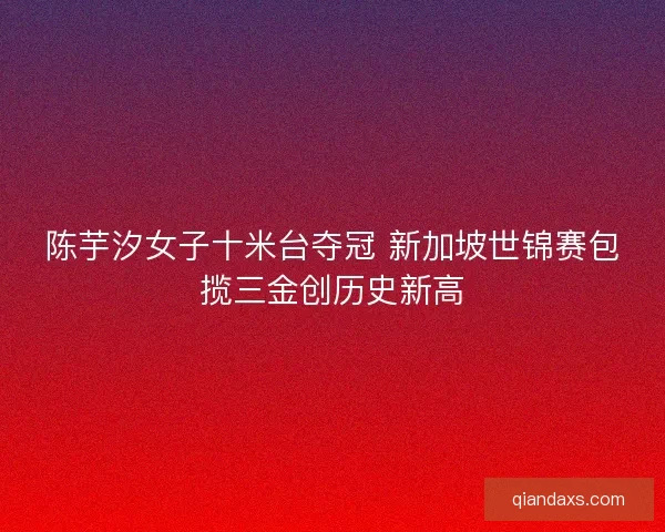 陈芋汐女子十米台夺冠 新加坡世锦赛包揽三金创历史新高
